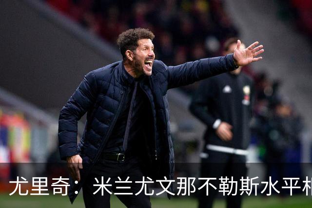 尤里奇：米兰尤文那不勒斯水平相当 谁夺冠看表现