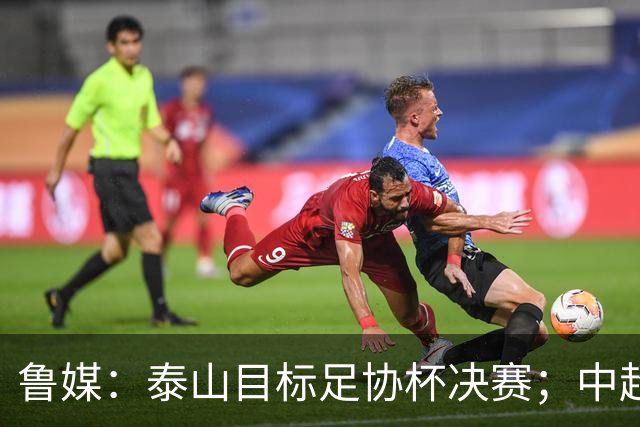 鲁媒：泰山目标足协杯决赛；中超即将面临辽宁、国安两连客