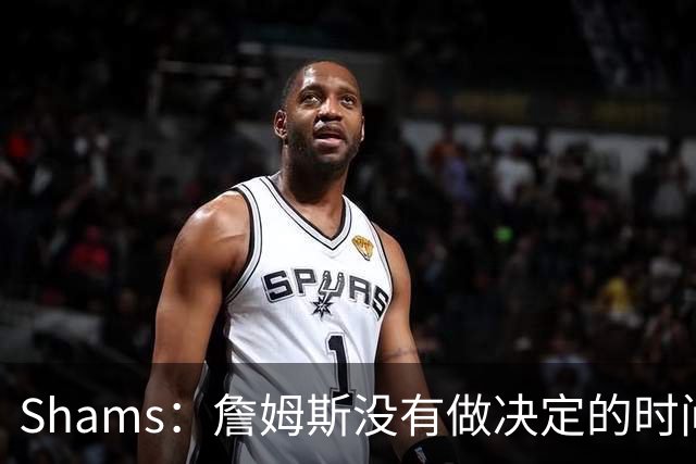 Shams：詹姆斯没有做决定的时间表 他在持续评估各支领跑球队
